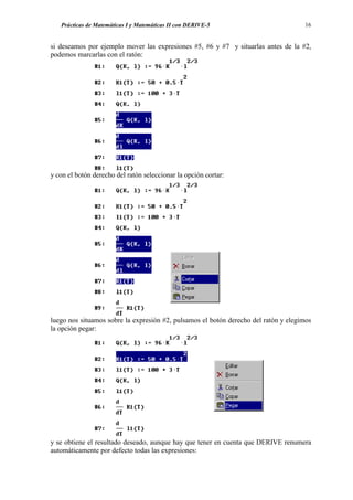 Prácticas de Matemáticas I y Matemáticas II con DERIVE-5                          16


si deseamos por ejemplo mover las expresiones #5, #6 y #7 y situarlas antes de la #2,
podemos marcarlas con el ratón:




y con el botón derecho del ratón seleccionar la opción cortar:




luego nos situamos sobre la expresión #2, pulsamos el botón derecho del ratón y elegimos
la opción pegar:




y se obtiene el resultado deseado, aunque hay que tener en cuenta que DERIVE renumera
automáticamente por defecto todas las expresiones:
 