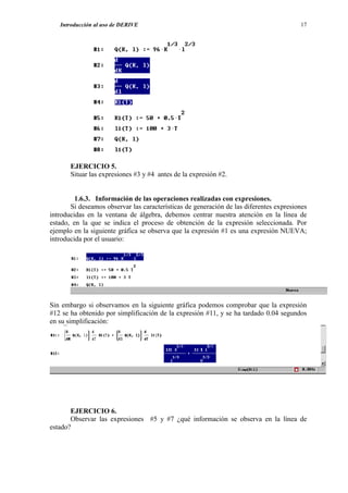 Introducción al uso de DERIVE                                                        17




       EJERCICIO 5.
       Situar las expresiones #3 y #4 antes de la expresión #2.


         1.6.3. Información de las operaciones realizadas con expresiones.
       Si deseamos observar las características de generación de las diferentes expresiones
introducidas en la ventana de álgebra, debemos centrar nuestra atención en la línea de
estado, en la que se indica el proceso de obtención de la expresión seleccionada. Por
ejemplo en la siguiente gráfica se observa que la expresión #1 es una expresión NUEVA;
introducida por el usuario:




Sin embargo si observamos en la siguiente gráfica podemos comprobar que la expresión
#12 se ha obtenido por simplificación de la expresión #11, y se ha tardado 0.04 segundos
en su simplificación:




       EJERCICIO 6.
       Observar las expresiones #5 y #7 ¿qué información se observa en la línea de
estado?
 