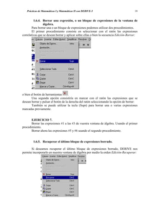Prácticas de Matemáticas I y Matemáticas II con DERIVE-5                             18


         1.6.4. Borrar una expresión, o un bloque de expresiones de la ventana de
                 álgebra.
        Para borrar una o un bloque de expresiones podemos utilizar dos procedimientos.
        El primer procedimiento consiste en seleccionar con el ratón las expresiones
correlativas que se desean borrar y aplicar sobre ellas o bien la secuencia Edición-Borrar:




o bien el botón de herramientas      .
        Una segunda opción consistiría en marcar con el ratón las expresiones que se
desean borrar y pulsar el botón de la derecha del ratón seleccionando la opción de borrar:
        También se puede utilizar la tecla (Supr) para borrar una o varias expresiones
marcadas previamente.


       EJERCICIO 7.
       Borrar las expresiones #1 a las #3 de vuestra ventana de álgebra. Usando el primer
procedimiento.
       Borrar ahora las expresiones #5 y #6 usando el segundo procedimiento.


        1.6.5. Recuperar el último bloque de expresiones borrado.

       Si deseamos recuperar el último bloque de expresiones borrado, DERIVE nos
permite incorporarlo en nuestra ventana de álgebra por medio la orden Edición-Recuperar:
 