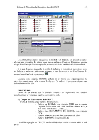 Prácticas de Matemáticas I y Matemáticas II con DERIVE-5                           20




     Evidentemente podremos seleccionar la unidad o el directorio en el cual queremos
efectuar esta operación, del mismo modo que se realiza en Windows. Elegiremos también
el tipo de archivo que deseamos guardar, teniendo en cuenta las observaciones anteriores.

    Si lo que deseamos es guardar la sesión de trabajo o el conjunto de expresiones sobre
un fichero ya existente, aplicaremos entonces o bien la secuencia Archivo-Guardar del
menú o bien el botón de herramientas

    Mediante estas órdenes, DERIVE grabará en el fichero que especifiquemos las
expresiones contenidas en la ventana de álgebra. Por defecto el programa asigna a este
fichero la extensión .dfw.


    EJERCICIO 8.
    Grabar en un fichero con el nombre “sesion1” las expresiones que tenemos
actualmente en la ventana de álgebra, como archivo .mth.

    (a) Cargar un fichero nuevo de DERIVE.
       DERIVE permite cargar ficheros de varios tipos
                       - ficheros de DERIVE, con extensión MTH, que se pueden
                           cargar de dos formas o bien como un fichero normal MTH, o
                           bien como un fichero de UTILIDAD.
                       - ficheros tipo DOCUMENTO DE DERIVE, con extensión
                           DFW
                       - ficheros de DEMOSTRACIÓN; con extensión .dmo
                       - ficheros de DATOS, con extensión .dat

   Los ficheros propios de DERIVE son los ficheros que tienen extensión MTH o bien
DFW.
 