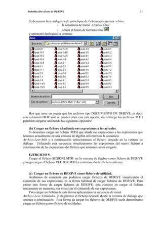 Introducción al uso de DERIVE                                                     21


    Si deseamos leer cualquiera de estos tipos de fichero aplicaremos o bien
                         - la secuencia de menú Archivo Abrir
                         - o bien el botón de herramientas
    y aparecerá deplegada la ventana:




    Hay que tener en cuenta que los archivos tipo DOCUMENTO DE DERIVE, es decir
con extensión DFW solo se pueden abrir con esta opción, sin embargo los archivos .MTH
permiten cargarse utilizando las siguientes opciones:

    (b) Cargar un fichero añadiendo sus expresiones a las actuales.
    Si deseamos cargar un fichero .MTH que añada sus expresiones a las expresiones que
tenemos actualmente en una ventana de álgebra utilizaremos la secuencia
Arvhivo-Leer-Mth y a continuación seleccionamos el fichero deseado en la ventana de
diálogo. Utilizando esta secuencia visualizaremos las expresiones del nuevo fichero a
continuación de las expresiones del fichero que teníamos antes cargado.

     EJERCICIO 9.
     Cargar el fichero SESION1.MTH en la ventana de álgebra como fichero de DERIVE
y luego cargar el fichero VECTOR.MTH a continuación del fichero anterior.


    (c) Cargar un fichero de DERIVE como fichero de utilidad.
    Acabamos de comentar que podemos cargar ficheros de DERIVE visualizando el
contenido de sus expresiones, es la forma habitual de cargar ficheros de DERIVE. Pero
existe otra forma de cargar ficheros de DERIVE, esta consiste en cargar el fichero
únicamente en memoria, sin visualizar el contenido de sus expresiones.
    Para cargar un fichero de esta forma aplicaremos la secuencia de menú
Archivo-Leer-Utilidades, y elegiremos el fichero deseado desde la ventana de diálogo que
aparece a continuación. Esta forma de cargar los ficheros de DERIVE suele denominarse
cargar un fichero como fichero de utilidades.
 