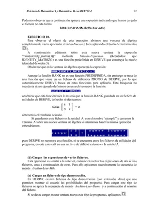 Prácticas de Matemáticas I y Matemáticas II con DERIVE-5                               22


Podemos observar que a continuación aparece una expresión indicando que hemos cargado
el fichero de esta forma:



   EJERCICIO 10.
   Para observar el efecto de esta operación abrimos una ventana de álgebra
completamente vacía aplicando Archivo-Nuevo (o bien aplicando el botón de herramientas
    ).
     A continuación editamos sobre esta nueva ventana la expresión
“rank(identity_matrix(3))”     mediante       Edición-Expresión.    (Recuérdese que
IDENTITY_MATRIZ(3) es una función predefinida en DERIVE que construye la matriz
identidad de orden 3).
     Obsérvese que en la ventana de álgebra aparecerá la expresión:

    Aunque la función RANK no es una función PREDEFINIDA, sin embargo se trata de
una función que viene en un fichero de utilidades PROPIO de DERIVE, por lo que
automáticamente DERIVE busca en estas funciones para aplicarla. Esta búsqueda no
sucedería si por ejemplo definimos en un archivo nuevo la función:


obsérvese que esta función hace lo mismo que la función RANK guardada en un fichero de
utilidades de DERIVE, de hecho si efectuamos:



obtenemos el resultado deseado.
       Si guardamos este fichero en la unidad A: con el nombre “ejemplo” y cerramos la
ventana. Al abrir una nueva ventana de álgebra si intentamos hacer la misma operación
obtendríamos:



pues DERIVE no reconoce esta función, ni se encuentra entre los ficheros de utilidades del
programa, en este caso está en una archivo de utilidad externo en la unidad A.



    (d) Cargar las expresiones de varios ficheros.
    Esta operación es similar a la anterior, consiste en incluir las expresiones de dos o más
ficheros, unas a continuación de otras. Para ello aplicamos sucesivamente la secuencia de
menús Archivo-Leer-Mth.

     (e) Cargar un fichero de tipo demostración.
     En DERIVE existen ficheros de tipo demostración (con extensión .dmo) que nos
permiten mostrar al usuario las posibilidades del programa. Para cargar este tipo de
ficheros se aplica la secuencia de menús Archivo-Leer-Demo y a continuación el nombre
del fichero.
    Si se desea cargar en una ventana nueva este tipo de programas, aplicamos      .
 