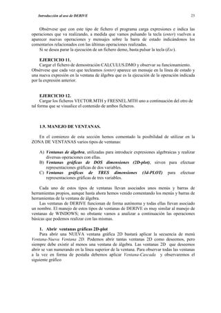 Introducción al uso de DERIVE                                                        23


    Obsérvese que con este tipo de fichero el programa carga expresiones e indica las
operaciones que va realizando, a medida que vamos pulsando la tecla (enter) vuelven a
aparecer nuevas operaciones y mensajes sobre la barra de estado indicándonos los
comentarios relacionados con las últimas operaciones realizadas.
    Si se desea parar la ejecución de un fichero demo, basta pulsar la tecla (Esc).

     EJERCICIO 11.
     Cargar el fichero de demostración CALCULUS.DMO y observar su funcionamiento.
Obsérvese que cada vez que tecleamos (enter) aparece un mensaje en la línea de estado y
una nueva expresión en la ventana de álgebra que es la ejecución de la operación indicada
por la expresión anterior.


     EJERCICIO 12.
     Cargar los ficheros VECTOR.MTH y FRESNEL.MTH uno a continuación del otro de
tal forma que se visualice el contenido de ambos ficheros.



    1.9. MANEJO DE VENTANAS.

   En el comienzo de esta sección hemos comentado la posibilidad de utilizar en la
ZONA DE VENTANAS varios tipos de ventanas:

    A) Ventanas de álgebra, utilizadas para introducir expresiones algebraicas y realizar
       diversas operaciones con ellas.
    B) Ventanas gráficas de DOS dimensiones (2D-plot), sirven para efectuar
       representaciones gráficas de dos variables.
    C) Ventanas gráficas de TRES dimensiones (3d-PLOT) para efectuar
       representaciones gráficas de tres variables.

    Cada uno de estos tipos de ventanas llevan asociados unos menús y barras de
herramientas propios, aunque hasta ahora hemos venido comentando los menús y barras de
herramientas de la ventana de álgebra.
    Las ventanas de DERIVE funcionan de forma autónoma y todas ellas llevan asociado
un nombre. El manejo de estos tipos de ventanas de DERIVE es muy similar al manejo de
ventanas de WINDOWS; no obstante vamos a analizar a continuación las operaciones
básicas que podemos realizar con las mismas.

     1. Abrir ventanas gráficas 2D-plot
     Para abrir una NUEVA ventana gráfica 2D bastará aplicar la secuencia de menú
Ventana-Nueva Ventana 2D. Podemos abrir tantas ventanas 2D como deseemos, pero
siempre debe existir al menos una ventana de álgebra. Las ventanas 2D que deseemos
abrir se van numerando en la línea superior de la ventana. Para observar todas las ventanas
a la vez en forma de pestaña debemos aplicar Ventana-Cascada y observaremos el
siguiente gráfico
 