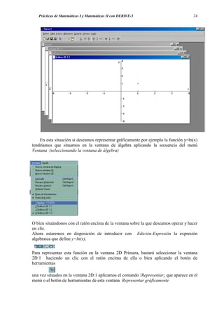Prácticas de Matemáticas I y Matemáticas II con DERIVE-5                           24




    En esta situación si deseamos representar gráficamente por ejemplo la función y=ln(x)
tendríamos que situarnos en la ventana de álgebra aplicando la secuencia del menú
Ventana (seleccionando la ventana de álgebra)




O bien situándonos con el ratón encima de la ventana sobre la que deseamos operar y hacer
un clic.
Ahora estaremos en disposición de introducir con Edición-Expresión la expresión
algebraica que define y=ln(x),


Para representar esta función en la ventana 2D Primera, bastará seleccionar la ventana
2D:1 haciendo un clic con el ratón encima de ella o bien aplicando el botón de
herramientas

una vez situados en la ventana 2D:1 aplicamos el comando !Representar¡ que aparece en el
menú o el botón de herramientas de esta ventana Representar gráficamente
 
