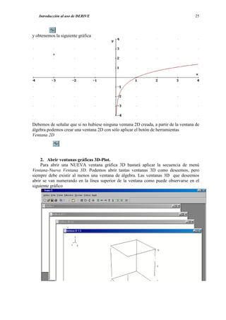 Introducción al uso de DERIVE                                                      25




y obtenemos la siguiente gráfica




Debemos de señalar que si no hubiese ninguna ventana 2D creada, a partir de la ventana de
álgebra podemos crear una ventana 2D con sólo aplicar el botón de herramientas
Ventana 2D




     2. Abrir ventanas gráficas 3D-Plot.
     Para abrir una NUEVA ventana gráfica 3D bastará aplicar la secuencia de menú
Ventana-Nueva Ventana 3D. Podemos abrir tantas ventanas 3D como deseemos, pero
siempre debe existir al menos una ventana de álgebra. Las ventanas 3D que deseemos
abrir se van numerando en la línea superior de la ventana como puede observarse en el
siguiente gráfico
 