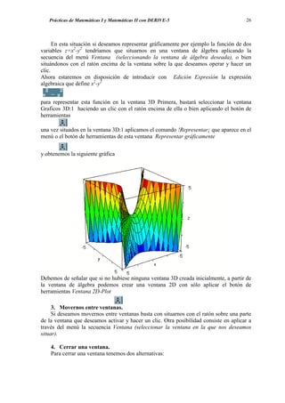 Prácticas de Matemáticas I y Matemáticas II con DERIVE-5                            26




      En esta situación si deseamos representar gráficamente por ejemplo la función de dos
variables z=x2-y2 tendríamos que situarnos en una ventana de álgebra aplicando la
secuencia del menú Ventana (seleccionando la ventana de álgebra deseada), o bien
situándonos con el ratón encima de la ventana sobre la que deseamos operar y hacer un
clic.
Ahora estaremos en disposición de introducir con Edición Expresión la expresión
algebraica que define x2-y2


para representar esta función en la ventana 3D Primera, bastará seleccionar la ventana
Graficos 3D:1 haciendo un clic con el ratón encima de ella o bien aplicando el botón de
herramientas

una vez situados en la ventana 3D:1 aplicamos el comando !Representar¡ que aparece en el
menú o el botón de herramientas de esta ventana Representar gráficamente


y obtenemos la siguiente gráfica




Debemos de señalar que si no hubiese ninguna ventana 3D creada inicialmente, a partir de
la ventana de álgebra podemos crear una ventana 2D con sólo aplicar el botón de
herramientas Ventana 2D-Plot

     3. Movernos entre ventanas.
     Si deseamos movernos entre ventanas basta con situarnos con el ratón sobre una parte
de la ventana que deseamos activar y hacer un clic. Otra posibilidad consiste en aplicar a
través del menú la secuencia Ventana (seleccionar la ventana en la que nos deseamos
situar).

    4. Cerrar una ventana.
    Para cerrar una ventana tenemos dos alternativas:
 