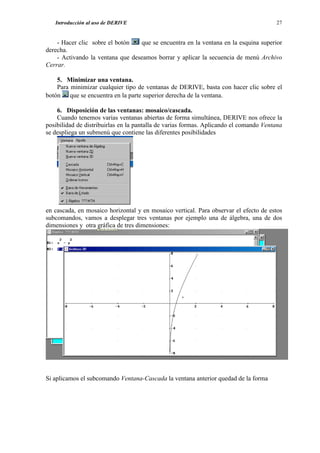 Introducción al uso de DERIVE                                                       27


    - Hacer clic sobre el botón   que se encuentra en la ventana en la esquina superior
derecha.
    - Activando la ventana que deseamos borrar y aplicar la secuencia de menú Archivo
Cerrar.

    5. Minimizar una ventana.
    Para minimizar cualquier tipo de ventanas de DERIVE, basta con hacer clic sobre el
botón que se encuentra en la parte superior derecha de la ventana.

    6. Disposición de las ventanas: mosaico/cascada.
    Cuando tenemos varias ventanas abiertas de forma simultánea, DERIVE nos ofrece la
posibilidad de distribuirlas en la pantalla de varias formas. Aplicando el comando Ventana
se despliega un submenú que contiene las diferentes posibilidades




en cascada, en mosaico horizontal y en mosaico vertical. Para observar el efecto de estos
subcomandos, vamos a desplegar tres ventanas por ejemplo una de álgebra, una de dos
dimensiones y otra gráfica de tres dimensiones:




Si aplicamos el subcomando Ventana-Cascada la ventana anterior quedad de la forma
 