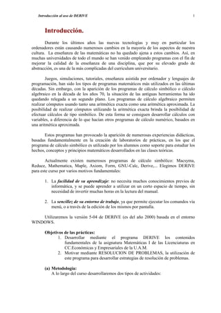Introducción al uso de DERIVE                                                       1



       Introducción.
        Durante los últimos años las nuevas tecnologías y muy en particular los
ordenadores están causando numerosos cambios en la mayoría de los aspectos de nuestra
cultura. La enseñanza de las matemáticas no ha quedado ajena a estos cambios. Así, en
muchas universidades de todo el mundo se han venido empleando programas con el fin de
mejorar la calidad de la enseñanza de una disciplina, que por su elevado grado de
abstracción, es una de la más complicadas del curriculum universitario.

        Juegos, simulaciones, tutoriales, enseñanza asistida por ordenador y lenguajes de
programación, han sido los tipos de programas matemáticos más utilizados en las últimas
décadas. Sin embargo, con la aparición de los programas de cálculo simbólico o cálculo
algebraico en la década de los años 70, la situación de las antiguas herramientas ha ido
quedando relegada a un segundo plano. Los programas de cálculo algebraico permiten
realizar cómputos usando tanto una aritmética exacta como una aritmética aproximada. La
posibilidad de realizar cómputos utilizando la aritmética exacta brinda la posibilidad de
efectuar cálculos de tipo simbólico. De esta forma se consiguen desarrollar cálculos con
variables, a diferencia de lo que hacían otros programas de cálculo numérico, basados en
una aritmética aproximada.

       Estos programas han provocado la aparición de numerosas experiencias didácticas,
basadas fundamentalmente en la creación de laboratorios de prácticas, en los que el
programa de cálculo simbólico es utilizado por los alumnos como soporte para estudiar los
hechos, conceptos y principios matemáticos desarrollados en las clases teóricas.

        Actualmente existen numerosos programas de cálculo simbólico: Macsyma,
Reduce, Mathematica, Maple, Axiom, Form, GNU-Calc, Derive,... Elegimos DERIVE
para este curso por varios motivos fundamentales:

       1. La facilidad de su aprendizaje: no necesita muchos conocimientos previos de
          informática, y se puede aprender a utilizar en un corto espacio de tiempo, sin
          necesidad de invertir muchas horas en la lectura del manual.

       2. La sencillez de su entorno de trabajo, ya que permite ejecutar los comandos vía
          menú, o a través de la edición de los mismos por pantalla.

    Utilizaremos la versión 5-04 de DERIVE (es del año 2000) basada en el entorno
WINDOWS.

       Objetivos de las prácticas:
             1. Desarrollar mediante el programa DERIVE los contenidos
                 fundamentales de la asignatura Matemáticas I de las Licenciaturas en
                 CC.Económicas y Empresariales de la U.A.M.
             2. Motivar mediante RESOLUCION DE PROBLEMAS, la utilización de
                 este programa para desarrollar estrategias de resolución de problemas.

       (a) Metodología:
           A lo largo del curso desarrollaremos dos tipos de actividades:
 