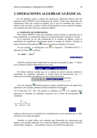 Prácticas de Matemáticas I y Matemáticas II con DERIVE                             30



2. OPERACIONES ALGEBRAICAS BÁSICAS.
     En este apartado vamos a realizar las operaciones algebraicas básicas que nos
permiten utilizar DERIVE como herramienta de cálculo. Todas estas operaciones las
realizaremos sobre una ventana de álgebra, por lo que los comandos que vamos a
utilizar están asociados a menús o barras de herramientas de una ventana de álgebra.
Nos situamos por tanto sobre una ventana de álgebra.

     2.1 SIMPLIFICAR EXPRESIONES.
     Para utilizar DERIVE como una calculadora, basta iluminar la expresión que se
desea simplificar y a continuación aplicar el comando del menú Simplificar-Normal.
     Si la expresión no ha sido introducida en la ventana de álgebra, existe la
posibilidad de simplificarla directamente desde la ventana de edición. También se
utiliza el botón de herramientas    (o bien la secuencia Simplificar-Normal):
     Así por ejemplo, si introducimos con           la expresión “35*(8984-4357)^3” y
aplicamos el botón    se obtiene:




     También se podría haber simplificado la expresión incluyendo el signo “=” dentro
de la ventana de edición obteniéndose en ese caso:


    Por último debemos señalar que en la ventana de edición tenemos también la
posibilidad de simplificar aplicando el mismo botón de herramientas con “=”,
obsérvense los botones que aparecen en esta ventana de edición:



    Con este comando        también podemos realizar simplificaciones de operaciones
algebraicas. Por ejemplo, podemos intentar simplificar la expresión
“(x^2-4)/((x-2)(x+3))”. Para ello primero la editamos con  y en segundo lugar
aplicamos el comando de simplificar expresión con el botón de herramientas
resultando




podemos observar que el resultado de la simplificación es una expresión que se sitúa
centrada en la ventana de álgebra.

    También se puede utiliza este comando para desarrollar las operaciones que
algunas veces quedan indicadas en la ventana de álgebra, operaciones como el cálculo
de derivadas, integrales, ... más adelante veremos con detalle esta aplicación.
 