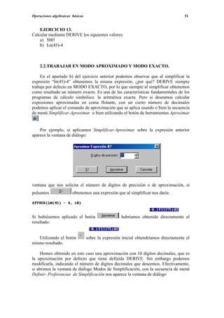 Operaciones algebraicas básicas                                                       31


    EJERCICIO 13.
Calcular mediante DERIVE los siguientes valores:
    a) 500!
    b) Ln(45)-4



    2.2.TRABAJAR EN MODO APROXIMADO Y MODO EXACTO.

      En el apartado b) del ejercicio anterior podemos observar que al simplificar la
expresión “ln(45)-4” obtenemos la misma expresión, ¿por qué? DERIVE siempre
trabaja por defecto en MODO EXACTO, por lo que siempre al simplificar obtenemos
como resultado un número exacto. Es una de las características fundamentales de los
programas de cálculo simbólico: la aritmética exacta. Pero si deseamos calcular
expresiones aproximadas en coma flotante, con un cierto número de decimales
podemos aplicar el comando de aproximación que se aplica usando o bien la secuencia
de menú Simplificar-Aproximar o bien utilizando el botón de herramientas Aproximar
    .

    Por ejemplo, si aplicamos Simplificar-Aproximar sobre la expresión anterior
aparece la ventana de diálogo:




ventana que nos solicita el número de dígitos de precisión o de aproximación, si
pulsamos                obtenemos una expresión que al simplificar nos daría:




Si hubiésemos aplicado el botón                     habríamos obtenido directamente el
resultado:


   Utilizando el botón            sobre la expresión inicial obtendríamos directamente el
mismo resultado.

     Hemos obtenido en este caso una aproximación con 10 dígitos decimales, que es
la aproximación por defecto que tiene definida DERIVE. Sin embargo podemos
modificarla, indicando el número de dígitos decimales que deseemos. Efectivamente,
si abrimos la ventana de diálogo Modos de Simplificación, con la secuencia de menú
Definir- Preferencias de Simplificación nos aparece la ventana de diálogo
 