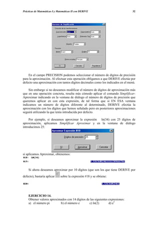 Prácticas de Matemáticas I y Matemáticas II con DERIVE                           32




    En el campo PRECISION podemos seleccionar el número de dígitos de precisión
para la aproximación. Al efectuar esta operación obligamos a que DERIVE efectúe por
defecto una aproximación con tantos dígitos decimales como los indicados en el menú.

    Sin embargo si no deseamos modificar el número de dígitos de aproximación más
que en una operación concreta, resulta más cómodo aplicar el comando Simplificar-
Aproximar indicando en la ventana de diálogo el número de dígitos de precisión que
queremos aplicar en con esta expresión, de tal forma que si EN ESA ventana
indicamos un número de dígitos diferente al determinado, DERIVE efectúa la
aproximación con los dígitos que hemos señalado pero en posteriores aproximaciones
seguirá utilizando la que tenía introducida por defecto.

     Por ejemplo, si deseamos aproximar la expresión ln(34) con 25 dígitos de
aproximación, aplicamos Simplificar Aproximar y en la ventana de diálogo
introducimos 25:




si aplicamos Aproximar, obtenemos:



    Si ahora deseamos aproximar por 10 dígitos (que son los que tiene DERIVE por

defecto), bastaría aplicar     sobre la expresión #18 y se obtiene:




    EJERCICIO 14.
    Obtener valores aproximados con 14 dígitos de las siguientes expresiones:
    a) el número pi        b) el número e        c) ln(2)        d) e5
 