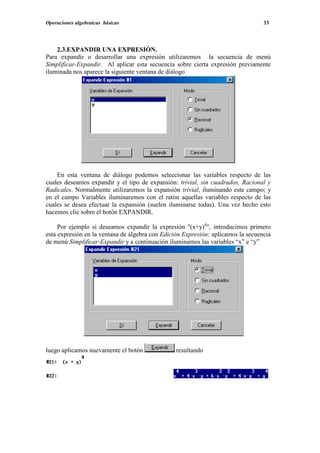 Operaciones algebraicas básicas                                                   33




    2.3.EXPANDIR UNA EXPRESIÓN.
Para expandir o desarrollar una expresión utilizaremos la secuencia de menú
Simplificar-Expandir. Al aplicar esta secuencia sobre cierta expresión previamente
iluminada nos aparece la siguiente ventana de diálogo




    En esta ventana de diálogo podemos seleccionar las variables respecto de las
cuales deseamos expandir y el tipo de expansión: trivial, sin cuadrados, Racional y
Radicales. Normalmente utilizaremos la expansión trivial, iluminando este campo; y
en el campo Variables iluminaremos con el ratón aquellas variables respecto de las
cuales se desea efectuar la expansión (suelen iluminarse todas). Una vez hecho esto
hacemos clic sobre el botón EXPANDIR.

     Por ejemplo si deseamos expandir la expresión "(x+y)4", introducimos primero
esta expresión en la ventana de álgebra con Edición Expresión; aplicamos la secuencia
de menú Simplificar-Expandir y a continuación iluminamos las variables “x” e “y”




luego aplicamos nuevamente el botón              resultando
 