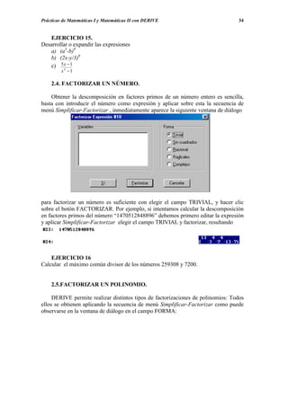 Prácticas de Matemáticas I y Matemáticas II con DERIVE                           34


   EJERCICIO 15.
Desarrollar o expandir las expresiones
   a) (a3-b)8
   b) (2x-y/3)6
   c) 5 x − 1
         4
         x −1

    2.4. FACTORIZAR UN NÚMERO.

    Obtener la descomposición en factores primos de un número entero es sencilla,
basta con introducir el número como expresión y aplicar sobre esta la secuencia de
menú Simplificar-Factorizar , inmediatamente aparece la siguiente ventana de diálogo




para factorizar un número es suficiente con elegir el campo TRIVIAL, y hacer clic
sobre el botón FACTORIZAR. Por ejemplo, si intentamos calcular la descomposición
en factores primos del número “1470512848896” debemos primero editar la expresión
y aplicar Simplificar-Factorizar elegir el campo TRIVIAL y factorizar, resultando




    EJERCICIO 16
Calcular el máximo común divisor de los números 259308 y 7200.


    2.5.FACTORIZAR UN POLINOMIO.

     DERIVE permite realizar distintos tipos de factorizaciones de polinomios: Todos
ellos se obtienen aplicando la secuencia de menú Simplificar-Factorizar como puede
observarse en la ventana de diálogo en el campo FORMA:
 