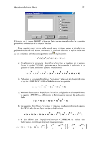 Operaciones algebraicas básicas                                                 35




Eligiendo en el campo FORMA el tipo de factorización deseada sobre la expresión
polinómica introducida en la línea de edición.

     Para entender como operan cada una de estas opciones vamos a introducir un
polinomio sobre el cual iremos observando el resultado obtenido al aplicar cada uno
de los comandos. Introduzcamos por tanto con      el polinomio:

                              x8+2x7-3x6-10x5-8x4+6x3+16x2+8x

    a) Si aplicamos la secuencia Simplificar-Factorizar y elegimos en el campo
       Forma la opción TRIVIAL, podemos sacar factor común al polinomio si es
       que este lo tiene, en nuestro ejemplo obtendríamos




    b) Aplicando la secuencia Simplificar-Factorizar, y eligiendo en el campo Forma
       la opción LIBRE DE CUADRADOS obtenemos la expresión




    c) Mediante la secuencia Simplificar-Factorizar y eligiendo en el campo Forma
       la opción RACIONAL, obtenemos la factorización racional del polinomio
       dado



    d) La secuencia Simplificar-Factorizar y eligiendo en el campo Forma la opción
       RADICAL efectúa una factorización real del mismo




    e) Y por último con Simplificar-Factorizar COMPLEJO se realiza una
       factorización polinómica utilizando raíces complejas
 