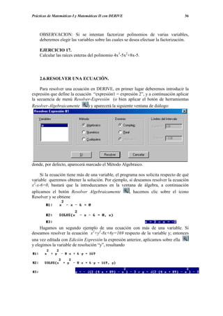 Prácticas de Matemáticas I y Matemáticas II con DERIVE                              36




    OBSERVACION: Si se intentan factorizar polinomios de varias variables,
    deberemos elegir las variables sobre las cuales se desea efectuar la factorización.

    EJERCICIO 17.
    Calcular las raíces enteras del polinomio 4x3-5x2+8x-5.




    2.6.RESOLVER UNA ECUACIÓN.

     Para resolver una ecuación en DERIVE, en primer lugar deberemos introducir la
expresión que define la ecuación “expresión1 = expresión 2”, y a continuación aplicar
la secuencia de menú Resolver-Expresión (o bien aplicar el botón de herramientas
Resolver-Algebraicamente       ) y aparecerá la siguiente ventana de diálogo:




donde, por defecto, aparecerá marcado el Método Algebraico.

     Si la ecuación tiene más de una variable, el programa nos solicita respecto de qué
variable queremos obtener la solución. Por ejemplo, si deseamos resolver la ecuación
x2-x-6=0, bastará que la introduzcamos en la ventana de álgebra, a continuación
aplicamos el botón Resolver Algebraicamente            , hacemos clic sobre el icono
Resolver y se obtiene




     Hagamos un segundo ejemplo de una ecuación con más de una variable. Si
deseamos resolver la ecuación x2+y2-8x+6y=169 respecto de la variable y; entonces
una vez editada con Edición Expresión la expresión anterior, aplicamos sobre ella
y elegimos la variable de resolución “y”, resultando
 