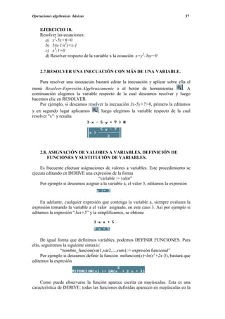 Operaciones algebraicas básicas                                                    37


    EJERCICIO 18.
    Resolver las ecuaciones:
      a) x2-5x+6=0
      b) 5(x-1/x2)=x-1
      c) x3-1=0
      d) Resolver respecto de la variable x la ecuación x+y2-3xy=9


    2.7.RESOLVER UNA INECUACIÓN CON MÁS DE UNA VARIABLE.

    Para resolver una inecuación bastará editar la inecuación y aplicar sobre ella el
menú Resolver-Expresión-Algebraicamente o el botón de herramientas               . A
continuación elegimos la variable respecto de la cual deseamos resolver y luego
hacemos clic en RESOLVER.
    Por ejemplo, si deseamos resolver la inecuación 3x-5y+7>0, primero la editamos
y en segundo lugar aplicamos      , luego elegimos la variable respecto de la cual
resolver "x" y resulta




    2.8. ASIGNACIÓN DE VALORES A VARIABLES, DEFINICIÓN DE
        FUNCIONES Y SUSTITUCIÓN DE VARIABLES.

    Es frecuente efectuar asignaciones de valores a variables. Este procedimiento se
ejecuta editando en DERIVE una expresión de la forma
                                   “variable := valor”
    Por ejemplo si deseamos asignar a la variable a, el valor 3, editamos la expresión



     En adelante, cualquier expresión que contenga la variable a, siempre evaluara la
expresión tomando la variable a el valor asignado, en este caso 3. Así por ejemplo si
editamos la expresión “3ax+5” y la simplificamos, se obtiene




     De igual forma que definimos variables, podemos DEFINIR FUNCIONES. Para
ello, seguiremos la siguiente sintaxis:
               “nombre_función(var1,var2,...,varn) := expresión funcional”
     Por ejemplo si deseamos definir la función mifuncion(x)=ln(x2+2x-3), bastará que
editemos la expresión



    Como puede observarse la función aparece escrita en mayúsculas. Esta es una
característica de DERIVE: todas las funciones definidas aparecen en mayúsculas en la
 