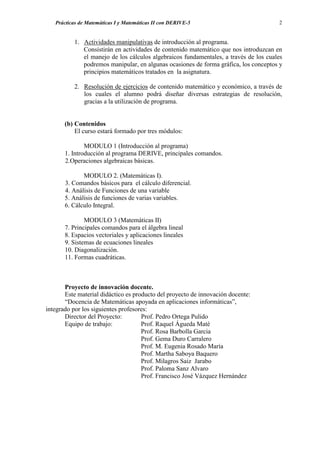 Prácticas de Matemáticas I y Matemáticas II con DERIVE-5                           2


          1. Actividades manipulativas de introducción al programa.
             Consistirán en actividades de contenido matemático que nos introduzcan en
             el manejo de los cálculos algebraicos fundamentales, a través de los cuales
             podremos manipular, en algunas ocasiones de forma gráfica, los conceptos y
             principios matemáticos tratados en la asignatura.

          2. Resolución de ejercicios de contenido matemático y económico, a través de
             los cuales el alumno podrá diseñar diversas estrategias de resolución,
             gracias a la utilización de programa.


       (b) Contenidos
           El curso estará formado por tres módulos:

               MODULO 1 (Introducción al programa)
       1. Introducción al programa DERIVE, principales comandos.
       2.Operaciones algebraicas básicas.

              MODULO 2. (Matemáticas I).
       3. Comandos básicos para el cálculo diferencial.
       4. Análisis de Funciones de una variable
       5. Análisis de funciones de varias variables.
       6. Cálculo Integral.

               MODULO 3 (Matemáticas II)
       7. Principales comandos para el álgebra lineal
       8. Espacios vectoriales y aplicaciones lineales
       9. Sistemas de ecuaciones lineales
       10. Diagonalización.
       11. Formas cuadráticas.



       Proyecto de innovación docente.
       Este material didáctico es producto del proyecto de innovación docente:
       “Docencia de Matemáticas apoyada en aplicaciones informáticas”,
integrado por los siguientes profesores:
       Director del Proyecto:        Prof. Pedro Ortega Pulido
       Equipo de trabajo:            Prof. Raquel Águeda Maté
                                     Prof. Rosa Barbolla Garcia
                                     Prof. Gema Duro Carralero
                                     Prof. M. Eugenia Rosado María
                                     Prof. Martha Saboya Baquero
                                     Prof. Milagros Saiz Jarabo
                                     Prof. Paloma Sanz Alvaro
                                     Prof. Francisco José Vázquez Hernández
 