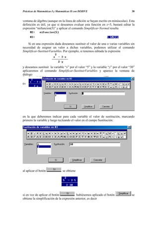 Prácticas de Matemáticas I y Matemáticas II con DERIVE                                38


ventana de álgebra (aunque en la línea de edición se hayan escrito en minúsculas). Esta
definición es útil, ya que si deseamos evaluar esta función en x=5, bastará editar la
expresión “mifuncion(5)” y aplicar el comando Simplificar-Normal resulta



    Si en una expresión dada deseamos sustituir el valor de una o varias variables sin
necesidad de asignar un valor a dichas variables, podemos utilizar el comando
Simplificar-SustituirVariables. Por ejemplo, si tenemos editada la expresión



y deseamos sustituir la variable “x” por el valor “5” y la variable “y” por el valor “30”
aplicaremos el comando Simplificar-SustituirVariables y aparece la ventana de
diálogo




en la que deberemos indicar para cada variable el valor de sustitución, marcando
primero la variable y luego tecleando el valor en el campo Sustitución:




al aplicar el botón              se obtiene




si en vez de aplicar el botón              hubiésemos aplicado el botón               se
obtiene la simplificación de la expresión anterior, es decir
 