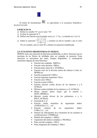 Operaciones algebraicas básicas                                                         39




        El botón de herramientas            es equivalente a la secuencia Simplificar-
SustituirVariable.

    EJERCICIO 19.
    a) Definir la variable “b” con el valor “34”.
    c) Evaluar la expresión b+5.
    d) Definir una función con el nombre mia(x,y)= x2-3xy y evaluarla en x=2,y=4.
                               x − y2 + 2z
    e) Editar la expresión                   y sustituir en ella la variable x por el valor
                              z + 2( x + y )
       58 y la variable y por el valor 89, y obtener la expresión simplificada.


    2.9. FUNCIONES PREDEFINIDAS EN DERIVE.
    DERIVE tiene una colección de funciones predefinidas, es decir, funciones que no
    necesitan de un fichero de utilidades para ser cargadas en memoria. Estas
    funciones se encuentran por tanto, siempre disponibles. A continuación
    mostramos algunas de estas funciones:
                    • Función raíz cuadrada: SQRT(x)
                    • Función valor absoluto: ABS(x)
                    • Función parte entera de x: FLOOR(x)
                    • Función resto de la división entera del número h entre m:
                       MOD(h,m)
                    • Función exponencial: EXP(x)
                    • Función logaritmo neperiano: LN(x)
                    • Función seno: SIN(x)
                    • Función coseno COS(x)
                    • Función máximo común divisor de los números a y b
                       GCD(a,b)
                    • Mínimo común múltiplo de los números a y b: LCM(a,b)
                    • Menor número primo mayor que el natural x:
                       NEXT_PRIME(x)
                    • Máximo común divisor de los polinomios a y b:
                       POLY_GCD(a,b)
                    • Factorial de n: n!
                    • Función media aritmética de argumentos dados:
                       AVERAGE(x1,x2,...,xn)
                    • Función       varianza    de    los     argumentos      dados:
                       VAR(x1,x2,...,xn)
                    • Número de subconjuntos de p elementos de un conjunto m
                       (combinaciones) COMB(m,p)
                    • Módulo del complejo z: ABS(z)
                    • Argumento del número complejo z: PHASE(z)
                    • Parte real del complejo z: RE(z)
                    • Parte imaginaria del complejo z: IM(z)
 
