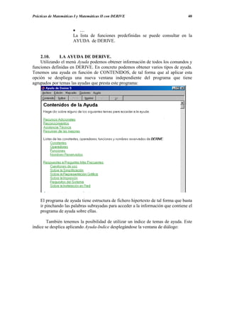 Prácticas de Matemáticas I y Matemáticas II con DERIVE                             40


                       • ....
                       La lista de funciones predefinidas se puede consultar en la
                       AYUDA de DERIVE.


    2.10.     LA AYUDA DE DERIVE.
    Utilizando el menú Ayuda podemos obtener información de todos los comandos y
funciones definidas en DERIVE. En concreto podemos obtener varios tipos de ayuda.
Tenemos una ayuda en función de CONTENIDOS, de tal forma que al aplicar esta
opción se despliega una nueva ventana independiente del programa que tiene
agrupados por temas las ayudas que presta este programa:




    El programa de ayuda tiene estructura de fichero hipertexto de tal forma que basta
    ir pinchando las palabras subrayadas para acceder a la información que contiene el
    programa de ayuda sobre ellas.

        También tenemos la posibilidad de utilizar un índice de temas de ayuda. Este
índice se desplica aplicando Ayuda-Indice desplegándose la ventana de diálogo:
 