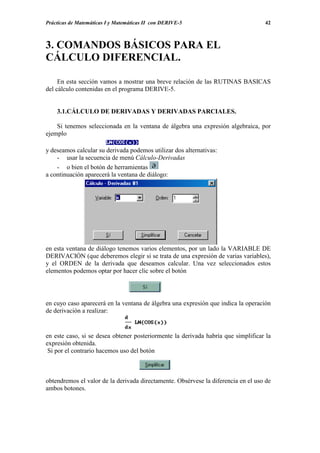 Prácticas de Matemáticas I y Matemáticas II con DERIVE-5                           42



3. COMANDOS BÁSICOS PARA EL
CÁLCULO DIFERENCIAL.

     En esta sección vamos a mostrar una breve relación de las RUTINAS BASICAS
del cálculo contenidas en el programa DERIVE-5.


    3.1.CÁLCULO DE DERIVADAS Y DERIVADAS PARCIALES.

    Si tenemos seleccionada en la ventana de álgebra una expresión algebraica, por
ejemplo

y deseamos calcular su derivada podemos utilizar dos alternativas:
    - usar la secuencia de menú Cálculo-Derivadas
    - o bien el botón de herramientas
a continuación aparecerá la ventana de diálogo:




en esta ventana de diálogo tenemos varios elementos, por un lado la VARIABLE DE
DERIVACIÓN (que deberemos elegir si se trata de una expresión de varias variables),
y el ORDEN de la derivada que deseamos calcular. Una vez seleccionados estos
elementos podemos optar por hacer clic sobre el botón




en cuyo caso aparecerá en la ventana de álgebra una expresión que indica la operación
de derivación a realizar:


en este caso, si se desea obtener posteriormente la derivada habría que simplificar la
expresión obtenida.
 Si por el contrario hacemos uso del botón



obtendremos el valor de la derivada directamente. Obsérvese la diferencia en el uso de
ambos botones.
 