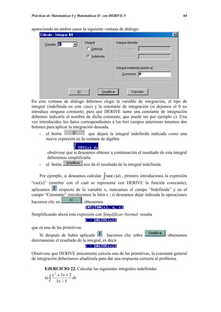 Prácticas de Matemáticas I y Matemáticas II con DERIVE-5                                44


apareciendo en ambos casos la siguiente ventana de diálogo:




En esta ventana de diálogo debemos elegir la variable de integración, el tipo de
integral (indefinida en este caso) y la constante de integración (si dejamos el 0 no
introduce ninguna constante; para que DERIVE sume una constante de integración
debemos indicarle el nombre de dicha constante, que puede ser por ejemplo c). Una
vez introducidos los datos correspondientes a los tres campos anteriores tenemos dos
botones para aplicar la integración deseada,
    -   el botón               que dejará la integral indefinida indicada como una
        nueva expresión en la ventana de álgebra


         obsérvese que si deseamos obtener a continuación el resultado de esta integral
         deberemos simplificarla.
    -   el botón                nos da el resultado de la integral indefinida.

    Por ejemplo, si deseamos calcular      ∫ tan( x)dx , primero introducimos la expresión
“csc(x)” (nombre con el cual se representa con DERIVE la función cosecante),
aplicamos    respecto de la variable x, marcamos el campo “Indefinida” y en el
campo “Constante” introducimos la letra c ; si deseamos dejar indicada la operaciones
hacemos clic en              , obtenemos

Simplificando ahora esta expresión con Simplificar-Normal resulta

que es una de las primitivas.
     Si después de haber aplicado           hacemos clic sobre                   obtenemos
directamente el resultado de la integral, es decir

Obsérvese que DERIVE únicamente calcula una de las primitivas, la constante general
de integración deberíamos añadírsela para dar una respuesta correcta al problema.

        EJERCICIO 22. Calcular las siguientes integrales indefinidas
             x 2 + 3x + 2
        a) ∫              dx
                3x − 5
 
