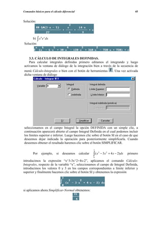 Comandos básicos para el cálculo diferencial                                                    45


Solución:




             ∫x e
               6    x
        b)              dx
Solución:



    3.3. CÁLCULO DE INTEGRALES DEFINIDAS.
    Para calcular integrales definidas primero editamos el integrando y luego
activamos la ventana de diálogo de la integración bien a través de la secuencia de
menú Cálculo-Integrales o bien con el botón de herramientas                    . Una vez activada
dicha ventana de diálogo




seleccionamos en el campo Integral la opción DEFINIDA con un simple clic, a
continuación aparecerá abierto el campo Integral Definida en el cual podemos incluir
los límites superior e inferior. Luego hacemos clic sobre el botón SI en el caso de que
deseemos dejar indicada la operación para posteriormente simplificarla. Cuando
deseemos obtener el resultado haremos clic sobre el botón SIMPLIFICAR.

                                                          3

                                                          ∫ (x
                                                                 3
        Por    ejemplo,      si   deseamos     calcular              − 3x 2 + 4 x − 2)dx   primero
                                                          0
introducimos la expresión “x^3-3x^2+4x-2”, aplicamos el comando Cálculo-
Integrales, respecto de la variable “x”, seleccionamos el campo de Integral Definida,
introducimos los valores 0 y 3 en los campos correspondientes a límite inferior y
superior y finalmente hacemos clic sobre el botón SI y obtenemos la expresión




si aplicamos ahora Simplificar-Normal obtenemos:
 