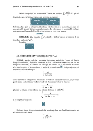 Prácticas de Matemáticas I y Matemáticas II con DERIVE-5                                         46


                                                                               2   sen( x)
        Existen integrales “no elementales” como por ejemplo               ∫   1     x
                                                                                           dx que al
intentarlas resolver con derive nos dan la misma expresión:




Esto se debe a que la integral indefinida de esta función es no elemental, es decir no
es expresable a partir de funciones elementales. En estos casos es aconsejable realizar
una aproximación usando Simplificar-Aproximar en cuyo caso resulta

                                           π
        EJERCICIO 23. Calcular         ∫0
                                               e x sen( x)dx .   (Observación: el número π se
introduce tecleando “pi”).
       Solución:




    3.4. CÁLCULO DE INTEGRALES IMPROPIAS.

     DERIVE permite calcular integrales impropias tratándolas “como si fuesen
integrales definidas”. Para ello basta con activar (del mismo modo que con en las
integrales definidas) la ventana de diálogo por medio de la secuencia de menú
Calculo-Integrales o bien mediante el botón de herramientas               . Así por ejemplo, si
deseamos calcular la integral
                                       1
                                           dx
                                               ∫
                                               0   x (x + 1)

como se trata de integrar una función no acotada en un recinto acotado, cuyo único
punto de no acotación es x=0. Para resolverla bastará introducir la función



plantear la integral como si fuese una integral definida en DERIVE




y al simplificarla resulta:




     De igual forma si tenemos que calcular una integral de una función acotada en un
recinto no acotado como
                                       ∞
                                            dx
                                       ∫ x 2 + 4 dx
                                       0
 