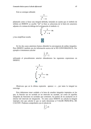 Comandos básicos para el cálculo diferencial                                     47


    Esto se consigue editando




plantearla como si fuese una integral definida, teniendo en cuenta que el símbolo de
infinito en DERIVE se escribe “inf” (o bien se selecciona de la barra de caracteres
adjunta a la ventana de diálogo de la integración el símbolo ∞)




y tras simplificar resulta



     En los dos casos anteriores hemos obtenido la convergencia de ambas integrales.
Pero DERIVE también nos da información acerca de la NO CONVERGENCIA. Por
ejemplo si intentamos calcular
                                         1
                                            dx
                                        ∫ x4 −1
                                         0
utilizando el procedimiento anterior obtendremos las siguientes expresiones en
DERIVE




    Obsérvese que en la última expresión aparece -∞ , por tanto la integral no
converge.

     Pero deberemos tener cuidado a la hora de estudiar integrales impropias en las
que, la función sea no acotada en un intervalo no acotado, así como en aquellas
integrales de funciones no acotadas que contienen, los puntos de no acotación en el
interior del intervalo de integración. En estos casos DERIVE no calcula la integral
impropia sino que calcula lo que se suele denominar el VALOR PRINCIPAL DE
CAUCHY. Podemos comprobarlo con el cálculo de
                                         2
                                            1
                                         ∫1 x 3 dx
                                         −
 