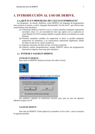 Introducción al uso de DERIVE                                                         3




1. INTRODUCCIÓN AL USO DE DERIVE.
    1.1.¿QUÉ ES UN PROGRAMA DE CÁLCULO SIMBÓLICO?
    Los programas de cálculo simbólico, como DERIVE son lenguajes de programación
muy cercanos al usuario, es decir, lenguajes denominados “de alto nivel”, que ofrecen unas
características muy peculiares:
       (a) Utilizan por defecto aritmética exacta, es decir, permiten manipular expresiones
            racionales como 1/3, sin necesidad de tener que operar con su expresión en
            coma flotante 0,333333 (aunque también se puede utilizar la aritmética en coma
            flotante).
       (b) Permiten manipular variables sin asignación, es decir, es posible manipular
            expresiones no numéricas, y en consecuencia expresiones algebraicas, donde
            los datos no han de ser valores numéricos.
       (c) Soportan estructuras de datos de tipo vectorial y matricial.
       (d) Admiten realizar programaciones, aunque DERIVE utiliza una programación
            funcional en algunos casos muy poco operativa.

    1.2. ENTRAR Y SALIR EN DERIVE.

       ENTRAR EN DERIVE:
       Para entrar en DERIVE bastará con hacer clic sobre el icono




       a continuación aparece el siguiente cuadro de diálogo




      que podemos suprimir en posteriores accesos, pero que en caso de aparecer
debemos aceptar con SI.


       SALIR DE DERIVE:

        Para salir de DERIVE 5 basta aplicar los comandos Archivo-Salir como lo muestra
la siguiente pantalla
 