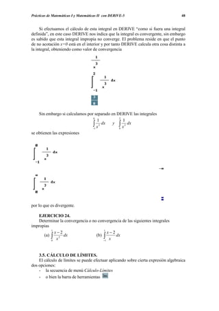 Prácticas de Matemáticas I y Matemáticas II con DERIVE-5                            48


     Si efectuamos el cálculo de esta integral en DERIVE “como si fuera una integral
definida”, en este caso DERIVE nos indica que la integral es convergente, sin embargo
es sabido que esta integral impropia no converge. El problema reside en que el punto
de no acotación x=0 está en el interior y por tanto DERIVE calcula otra cosa distinta a
la integral, obteniendo como valor de convergencia




    Sin embargo si calculamos por separado en DERIVE las integrales
                                 0             2
                                    1            1
                                 ∫1 x 3 dx y ∫ x 3 dx
                                 −             0
se obtienen las expresiones




por lo que es divergente.

    EJERCICIO 24.
    Determinar la convergencia o no convergencia de las siguientes integrales
impropias
          1                            1
            x−2                          x−2
      (a) ∫ 2 dx                   (b) ∫     dx
          0 x                          −1 x




    3.5. CÁLCULO DE LÍMITES.
    El cálculo de límites se puede efectuar aplicando sobre cierta expresión algebraica
dos opciones:
    - la secuencia de menú Cálculo-Límites
    - o bien la barra de herramientas
 