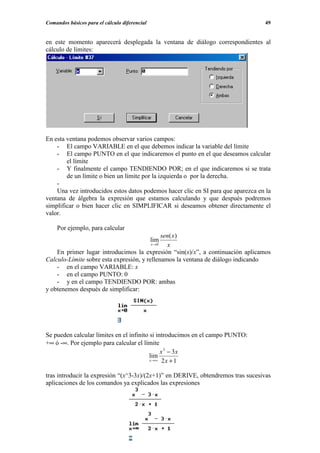 Comandos básicos para el cálculo diferencial                                      49


en este momento aparecerá desplegada la ventana de diálogo correspondientes al
cálculo de límites:




En esta ventana podemos observar varios campos:
    - El campo VARIABLE en el que debemos indicar la variable del límite
    - El campo PUNTO en el que indicaremos el punto en el que deseamos calcular
        el límite
    - Y finalmente el campo TENDIENDO POR; en el que indicaremos si se trata
        de un límite o bien un límite por la izquierda o por la derecha.
    -
    Una vez introducidos estos datos podemos hacer clic en SI para que aparezca en la
ventana de álgebra la expresión que estamos calculando y que después podremos
simplificar o bien hacer clic en SIMPLIFICAR si deseamos obtener directamente el
valor.

    Por ejemplo, para calcular
                                              sen( x)
                                               lim
                                         x →0   x
    En primer lugar introducimos la expresión “sin(x)/x”, a continuación aplicamos
Calculo-Límite sobre esta expresión, y rellenamos la ventana de diálogo indicando
    - en el campo VARIABLE: x
    - en el campo PUNTO: 0
    - y en el campo TENDIENDO POR: ambas
y obtenemos después de simplificar:




Se pueden calcular límites en el infinito si introducimos en el campo PUNTO:
+∞ ó -∞. Por ejemplo para calcular el límite
                                               x 3 − 3x
                                          lim
                                          x →∞ 2 x + 1



tras introducir la expresión “(x^3-3x)/(2x+1)” en DERIVE, obtendremos tras sucesivas
aplicaciones de los comandos ya explicados las expresiones
 