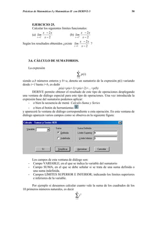 Prácticas de Matemáticas I y Matemáticas II con DERIVE-5                           50




       EJERCICIO 25.
       Calcular los siguientes límites funcionales:
                x − 2x                          x − 2x
       (a) lim−                      (b) lim+
           x→ 2  x−2                      x→ 2   x−2
                                               x − 2x
Según los resultados obtenidos ¿existe lim             ?
                                         x→2    x−2



    3.6. CÁLCULO DE SUMATORIOS.

    La expresión
                                                 b

                                            ∑ p(i)
                                             i=a
siendo a,b números enteros y b>a, denota un sumatorio de la expresión p(i) variando
desde i=1 hasta i=b, es dedir
                            p(a)+p(a+1)+p(a+2)+...+p(b)
       DERIVE permite obtener el resultado de este tipo de operaciones desplegando
una ventana de diálogo especial para este tipo de operaciones. Una vez introducida la
expresión base del sumatorio podemos aplicar:
    - o bien la secuencia de menú Calculo-Suma y Series
    - o bien el botón de herramientas
y aparecerá la ventana de diálogo correspondiente a esta operación. En esta ventana de
diálogo aparecen varios campos como se observa en la siguiente figura:




      Los campos de esta ventana de diálogo son:
    -  Campo VARIABLE; en el que se indica la variable del sumatorio
    -  Campo SUMA, en el que se debe señalar si se trata de una suma definida o
       una suma indefinida.
    - Campos LÍMITES SUPERIOR E INFERIOR; indicando los límites superiores
       e inferiores de la variable.

       Por ejemplo si deseamos calcular cuanto vale la suma de los cuadrados de los
10 primeros números naturales, es decir
                                            10

                                           ∑i
                                           i =1
                                                     2
 