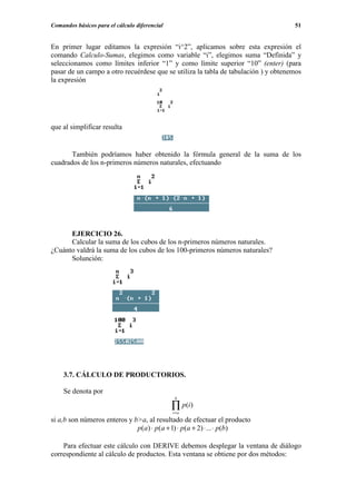 Comandos básicos para el cálculo diferencial                                        51


En primer lugar editamos la expresión “i^2”, aplicamos sobre esta expresión el
comando Calculo-Sumas, elegimos como variable “i”, elegimos suma “Definida” y
seleccionamos como límites inferior “1” y como límite superior “10” (enter) (para
pasar de un campo a otro recuérdese que se utiliza la tabla de tabulación ) y obtenemos
la expresión




que al simplificar resulta


       También podríamos haber obtenido la fórmula general de la suma de los
cuadrados de los n-primeros números naturales, efectuando




      EJERCICIO 26.
      Calcular la suma de los cubos de los n-primeros números naturales.
¿Cuánto valdrá la suma de los cubos de los 100-primeros números naturales?
      Solunción:




    3.7. CÁLCULO DE PRODUCTORIOS.

    Se denota por
                                                b

                                               ∏ p(i)
                                               i=a
si a,b son números enteros y b>a, al resultado de efectuar el producto
                              p (a ) ⋅ p (a + 1) ⋅ p(a + 2) ⋅ ... ⋅ p(b)

    Para efectuar este cálculo con DERIVE debemos desplegar la ventana de diálogo
correspondiente al cálculo de productos. Esta ventana se obtiene por dos métodos:
 