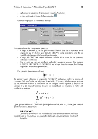 Prácticas de Matemáticas I y Matemáticas II con DERIVE-5                           52


    -   aplicando la secuencia de comandos Calculo-Productos,
    -   o bien aplicando el botón de herramientas

    Una vez desplegada la ventana de diálogo




debemos rellenar los campos que aparecen:
    - Campo VARIABLE, en el que debemos señalar cual es la variable de la
      expresión de productos (por defecto DERIVE suele considerar una de las
      variables de la expresión base del productorio)
    - Campo PRODUCTO; donde debemos señalar si se trata de un producto
      definido o indefinido
    - En el caso de ser un producto definido, aparecen abiertos los campos
      LÍMITES SUPERIOR E INFERIOR; en el que introduciremos los límites
      superior e inferior del productorio.

    Por ejemplo si deseamos calcular
                                       20

                                      ∏ (i
                                       i =1
                                              2
                                                  − 2i + 1)

En primer lugar editamos la expresión “i^2-2i+1”, aplicamos sobre la misma el
comando Calculo-Productos, elegimos la variable “i” (enter), señalamos que se trata
de un producto definido e indicamos en los campos límite superior e inferior los
valores 1 y 20 respectivamente (enter). Al simplificar se obtendrá el valor del
productorio anterior:




 ¿por qué se obtiene 0? Obsérvese que el primer factor para i=1, sale 0, por tanto el
producto total ha de ser nulo.

      EJERCICIO 27.
      Calcular el producto de los cuadrados de los n-primeros enteros positivos.
¿Cuánto vale el producto de los cuadrados de los 20 primeros enteros positivos?
      Solución:
 