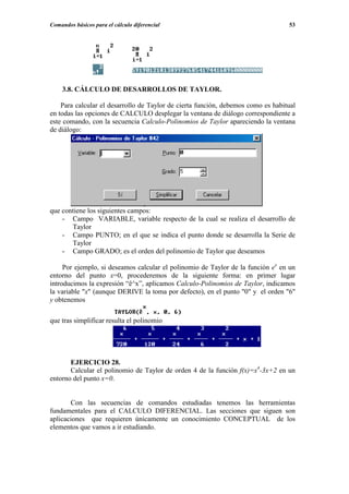 Comandos básicos para el cálculo diferencial                                      53




    3.8. CÁLCULO DE DESARROLLOS DE TAYLOR.

    Para calcular el desarrollo de Taylor de cierta función, debemos como es habitual
en todas las opciones de CALCULO desplegar la ventana de diálogo correspondiente a
este comando, con la secuencia Calculo-Polinomios de Taylor apareciendo la ventana
de diálogo:




que contiene los siguientes campos:
    - Campo VARIABLE, variable respecto de la cual se realiza el desarrollo de
       Taylor
    - Campo PUNTO; en el que se indica el punto donde se desarrolla la Serie de
       Taylor
    - Campo GRADO; es el orden del polinomio de Taylor que deseamos

     Por ejemplo, si deseamos calcular el polinomio de Taylor de la función ex en un
entorno del punto x=0, procederemos de la siguiente forma: en primer lugar
introducimos la expresión “ê^x”, aplicamos Calculo-Polinomios de Taylor, indicamos
la variable "x" (aunque DERIVE la toma por defecto), en el punto "0" y el orden "6"
y obtenemos

que tras simplificar resulta el polinomio




       EJERCICIO 28.
       Calcular el polinomio de Taylor de orden 4 de la función f(x)=x4-3x+2 en un
entorno del punto x=0.


       Con las secuencias de comandos estudiadas tenemos las herramientas
fundamentales para el CALCULO DIFERENCIAL. Las secciones que siguen son
aplicaciones que requieren únicamente un conocimiento CONCEPTUAL de los
elementos que vamos a ir estudiando.
 