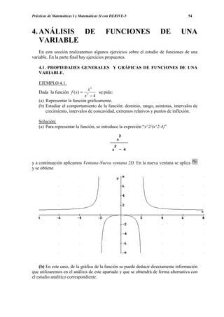 Prácticas de Matemáticas I y Matemáticas II con DERIVE-5                             54



4. ANÁLISIS DE                             FUNCIONES                    DE       UNA
   VARIABLE
    En esta sección realizaremos algunos ejercicios sobre el estudio de funciones de una
variable. En la parte final hay ejercicios propuestos.

    4.1. PROPIEDADES GENERALES Y GRÁFICAS DE FUNCIONES DE UNA
    VARIABLE.

    EJEMPLO 4.1.
                                x2
    Dada la función f ( x) = 2        se pide:
                              x −4
    (a) Representar la función gráficamente.
    (b) Estudiar el comportamiento de la función: dominio, rango, asíntotas, intervalos de
        crecimiento, intervalos de concavidad, extremos relativos y puntos de inflexión.

    Solución:
    (a) Para representar la función, se introduce la expresión “x^2/(x^2-4)”




y a continuación aplicamos Ventana-Nueva ventana 2D. En la nueva ventana se aplica
y se obtiene




    (b) En este caso, de la gráfica de la función se puede deducir directamente información
que utilizaremos en el análisis de este apartado y que se obtendrá de forma alternativa con
el estudio analítico correspondiente.
 
