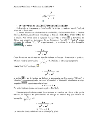 Prácticas de Matemáticas I y Matemáticas II con DERIVE-5                              56




    • INTERVALOS DE CRECIMIENTO /DECRECIMIENTO.
    En la gráfica se observa que en (-∞,-2)∪(-2,0) la función es creciente, y en (0,2)∪(2,∞)
la función es decreciente.
    El estudio analítico de los intervalos de crecimiento y decrecimiento utiliza la función
derivada. Por tanto, se calcula en primer lugar la derivada (derivada de primer orden) de
la función. Para ello se edita la expresión “x^2/(x^2-4)”, se aplica y la ventana de
diálogo que aparece nos aseguramos de que los campos “variable” y “orden” tengan
asignados los valores “x” y “1” respectivamente y a continuación se elige la opción
             y se obtiene




Como la función es creciente en aquellos valores en los que la derivada es positiva,
                                    8x
debemos resolver la inecuación − 2         > 0 . Para ello se introduce la expresión
                                ( x − 4) 2

“-8x/(x^2-4)^2>0” mediante




se aplica     y en la ventana de diálogo se comprueba que los campos “Método” y
“Dominio” tengan asignados las opciones “Algebraico” y “Complejo” y finalmente se elige
la opción          obteniéndose el resultado:

Por tanto, los intervalos de crecimiento son (-∞,-2)∪(-2,0).

    Para determinar los intervalos de decrecimiento se estudian los valores en los que la
derivada es negativa. El procedimiento es análogo al anterior: hay que resolver la
                  8x
inecuación − 2           < 0.
              ( x − 4) 2




Los intervalos de decrecimiento son en efecto (0,2)∪(2,∞).
 