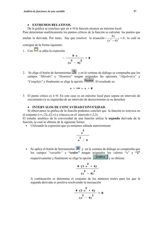 Análisis de funciones de una variable                                                  57




   • EXTREMOS RELATIVOS.
   De la gráfica se concluye que en x=0 la función alcanza un máximo local.
Para determinar analíticamente los puntos críticos de la función se calculan los puntos que
                                                                      8x
anulan la derivada. Por tanto, hay que resolver la ecuación − 2              = 0 , lo cuál se
                                                                  ( x − 4) 2
consigue de la forma siguiente:
1. Con       se edita la expresión




2. Se elige el botón de herramientas y en la ventana de diálogo se comprueba que los
   campos “Método” y “Dominio” tengan asignados las opciones “Algebraico” y
   “Complejo” y finalmente se elige la opción           . El resultado es:



3. El punto crítico es x=0. En este caso es un máximo local pues separa un intervalo de
   crecimiento (a su izquierda) de un intervalo de decrecimiento (a su derecha).

    • INTERVALOS DE CONCAVIDAD/CONVEXIDAD.
    Si observamos la gráfica de la función podemos concluir que la función es convexa en
el conjunto (-∞,-2)∪(2,∞) y cóncava en el intervalo (-2,2).
El estudio analítico de la convexidad de una función utiliza la segunda derivada de la
función, la cual se obtiene de la siguiente forma:
      Utilizando la expresión que ya teníamos editada anteriormente




      Se aplica el botón de herramientas y en la ventana de diálogo se comprueba que
      los campos “variable” y “orden” tengan asignados los valores “x” y “2”
      respectivamente y finalmente se elige la opción               y se obtiene:




      A continuación se determina el conjunto de los números reales para los que la
      segunda derivada es positiva resolviendo la inecuación
 