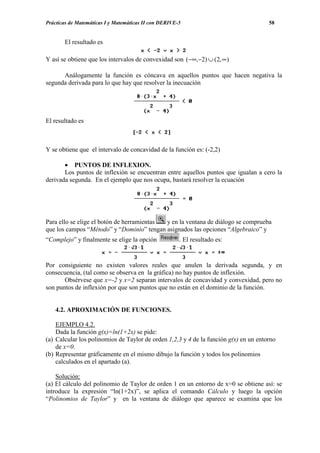 Prácticas de Matemáticas I y Matemáticas II con DERIVE-5                              58


       El resultado es

Y así se obtiene que los intervalos de convexidad son (−∞,−2) ∪ (2, ∞)

      Análogamente la función es cóncava en aquellos puntos que hacen negativa la
segunda derivada para lo que hay que resolver la inecuación




El resultado es



Y se obtiene que el intervalo de concavidad de la función es: (-2,2)

       • PUNTOS DE INFLEXION.
       Los puntos de inflexión se encuentran entre aquellos puntos que igualan a cero la
derivada segunda. En el ejemplo que nos ocupa, bastará resolver la ecuación




Para ello se elige el botón de herramientas y en la ventana de diálogo se comprueba
que los campos “Método” y “Dominio” tengan asignados las opciones “Algebraico” y
“Complejo” y finalmente se elige la opción             . El resultado es:


Por consiguiente no existen valores reales que anulen la derivada segunda, y en
consecuencia, (tal como se observa en la gráfica) no hay puntos de inflexión.
       Obsérvese que x=-2 y x=2 separan intervalos de concavidad y convexidad, pero no
son puntos de inflexión por que son puntos que no están en el dominio de la función.


    4.2. APROXIMACIÓN DE FUNCIONES.

    EJEMPLO 4.2.
    Dada la función g(x)=ln(1+2x) se pide:
(a) Calcular los polinomios de Taylor de orden 1,2,3 y 4 de la función g(x) en un entorno
    de x=0.
(b) Representar gráficamente en el mismo dibujo la función y todos los polinomios
    calculados en el apartado (a).

    Solución:
(a) El cálculo del polinomio de Taylor de orden 1 en un entorno de x=0 se obtiene así: se
introduce la expresión “ln(1+2x)”, se aplica el comando Cálculo y luego la opción
“Polinomios de Taylor” y en la ventana de diálogo que aparece se examina que los
 