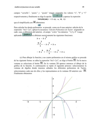Análisis de funciones de una variable                                                   59


campos “variable”, “punto” y “grado” tengan asignados los valores “x”, ”0” y “1”
respectivamente y finalmente se elige la opción                y aparece la expresión


que al simplificarla con       obtenemos

Para calcular los demás polinomios se procede como en el caso anterior: edición de la
expresión “ln(1+2x)”, aplicar la secuencia Cálculo-Polinomios de Taylor asignando en
cada caso, a diferencia del anterior, al campo “orden” los números “ 2,3 y 4”. Luego
aplicando                se obtienen sucesivamente las siguientes funciones:




       (c) Para dibujar la función y sus cuatro polinomios en el mismo gráfico se procede
de las siguiente forma: se edita la expresión “ln(1+2x)”, se elige el botón    . En la nueva
ventana se selecciona el botón   . En la ventana 2D aparece entonces el dibujo de la
gráfica de la función. A continuación se repite el siguiente proceso: seleccionamos la
ventana de álgebra donde tenemos editados los diferentes polinomios de Taylor,
seleccionamos cada uno de ellos y los representamos en la ventana 2D anterior con            .
Finalmente obtenemos
 