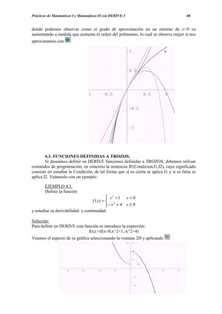 Prácticas de Matemáticas I y Matemáticas II con DERIVE-5                                60


donde podemos observar como el grado de aproximación en un entorno de x=0 va
aumentando a medida que aumenta el orden del polinomio, lo cual se observa mejor si nos
aproximamos con




        4.3. FUNCIONES DEFINIDAS A TROZOS.
        Si deseamos definir en DERIVE funciones definidas a TROZOS, debemos utilizar
comandos de programación, en concreto la sentencia IF(Condicion,I1,I2), cuyo significado
consiste en estudiar la Condición, de tal forma que si es cierta se aplica I1 y si es falsa se
aplica I2. Veámoslo con un ejemplo.

       EJEMPLO 4.3.
       Definir la función
                                             x2 +1 x < 0
                                   f ( x) =  2
                                            − x + 4 x ≥ 0
y estudiar su derivabilidad y continuidad.

Solución:
Para definir en DERIVE esta función se introduce la expresión:
                              f(x):=if(x<0,x^2+1,-x^2+4)
Veamos el aspecto de su gráfica seleccionando la ventana 2D y aplicando
 