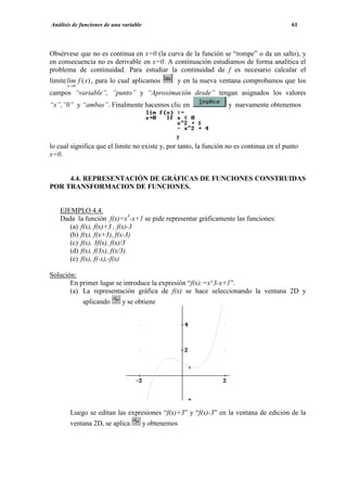Análisis de funciones de una variable                                                     61




Obsérvese que no es continua en x=0 (la curva de la función se “rompe” o da un salto), y
en consecuencia no es derivable en x=0. A continuación estudiamos de forma analítica el
problema de continuidad. Para estudiar la continuidad de f es necesario calcular el
límite lim f ( x) , para lo cual aplicamos        y en la nueva ventana comprobamos que los
      x→ 0
campos “variable”, ”punto” y “Aproximación desde” tengan asignados los valores
“x”,”0” y “ambas”. Finalmente hacemos clic en                     y nuevamente obtenemos




lo cual significa que el límite no existe y, por tanto, la función no es continua en el punto
x=0.


     4.4. REPRESENTACIÓN DE GRÁFICAS DE FUNCIONES CONSTRUIDAS
POR TRANSFORMACION DE FUNCIONES.


   EJEMPLO 4.4.
   Dada la función f(x)=x3-x+1 se pide representar gráficamente las funciones:
      (a) f(x), f(x)+3 , f(x)-3
      (b) f(x), f(x+3), f(x-3)
      (c) f(x), 3f(x), f(x)/3
      (d) f(x), f(3x), f(x/3)
      (e) f(x), f(-x),-f(x)

Solución:
       En primer lugar se introduce la expresión “f(x):=x^3-x+1”.
       (a) La representación gráfica de f(x) se hace seleccionando la ventana 2D y
             aplicando       y se obtiene




       Luego se editan las expresiones “f(x)+3” y “f(x)-3” en la ventana de edición de la
       ventana 2D, se aplica            y obtenemos
 