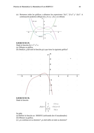 Prácticas de Matemáticas I y Matemáticas II con DERIVE-5                             64




    (e) Borramos todas las gráficas y editamos las expresiones “f(x)”, “f(-x)” y “-f(x)”. A
        continuación podemos dibujar f(x), f(-x) y –f(x) y se obtiene




    EJERCICIO 29.
    Dada la función f(x)=x4+x3-x
    (a) Dibujar su gráfica.
    (b) Deducir ¿cuál será la función g(x) que tiene la siguiente gráfica?




    EJERCICIO 30.
    Dada la función
                                              
                                               1       −1 < x
                                              
                                     f ( x) =  x 2    −1 ≤ x < 1
                                              x + 2       1≤ x
                                               3
                                              
    Se pide:
    (a) Definir la función en DERIVE (utilizando dos if encadenados)
    (b) Obtener su gráfica.
    (c) ¿es continua en su dominio? ¿es derivable en todo su dominio?
 