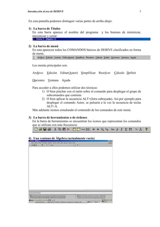 Introducción al uso de DERIVE                                                          5


En esta pantalla podemos distinguir varias partes de arriba abajo:

1) La barra de Títulos
   En esta barra aparece el nombre del programa          y los botones de minimizar,
   maximizar y cerrar


2) La barra de menú
   En esta aparecen todos los COMANDOS básicos de DERIVE clasificados en forma
   de menú.


   Los menús principales son:

   Archivo     Edición Editar(Autor) Simplificar Resolver            Cálculo Definir

   Opciones Ventana Ayuda

   Para acceder a ellos podemos utilizar dos técnicas:
          1) O bien pinchar con el ratón sobre el comando para desplegar el grupo de
             subcomandos que contiene
          2) O bien aplicar la secuencia ALT+(letra subrayada). Así por ejemplo para
             desplegar el comando Autor, se pulsaría a la vez la secuencia de teclas
             ALT+A.
   Más adelante iremos estudiando el contenido de los comandos de este menú.

3) La barra de herramientas o de órdenes
   En la barra de herramientas se encuentran los iconos que representan los comandos
   que se utilizan con más frecuencia:



4) Una ventana de Álgebra (actualmente vacía)
 
