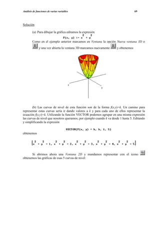 Análisis de funciones de varias variables                                           69




Solución

        (a) Para dibujar la gráfica editamos la expresión

        Como en el ejemplo anterior marcamos en Ventana la opción Nueva ventana 3D o
              y una vez abierta la ventana 3D marcamos nuevamente     y obtenemos




        (b) Las curvas de nivel de esta función son de la forma f(x,y)=k. Un camino para
representar estas curvas sería ir dando valores a k y para cada uno de ellos representar la
ecuación f(x,y)=k. Utilizando la función VECTOR podemos agrupar en una misma expresión
las curvas de nivel que nosotros queramos; por ejemplo cuando k va desde 1 hasta 5. Editando
y simplificando la expresión


obtenemos




      Si abrimos ahora una Ventana 2D y mandamos representar con el icono
obtenemos las gráficas de esas 5 curvas de nivel:
 