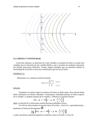 Análisis de funciones de varias variables                                            71




5.2. LÍMITES Y CONTINUIDAD.

   Como bien sabemos, en funciones de varias variables el concepto de límite es mucho más
complejo que en funciones de una variable debido a que a un punto nos podemos aproximar
por muchas direcciones diferentes. Veamos algunos ejemplos que nos permiten estudiar la
continuidad de la función a través de la información que nos da su límite.

EJEMPLO 5.4.

    Determinar si es continua en (0,0) la función
                                                  x + y
                                                           x≠ y
                                     f ( x, y ) =  x − y
                                                   0
                                                           x= y
Solución

        Estudiamos en primer lugar la existencia de límite en dicho punto. Para calcular dicho
límite calculamos sus límites reiterados. Comenzamos calculando primero el límite respecto
de la variable x y después respecto de la variable y. Editamos la siguiente función


Nota: La función IF se utiliza para escribir funciones definidas a trozos.
       En Cálculo seleccionamos la opción Límite (Variable x, Punto 0) o, equivalentemente,
pinchamos el botón de herramientas


y sobre esta última expresión repetimos lo anterior, Límite (Variable y, Punto 0)
 