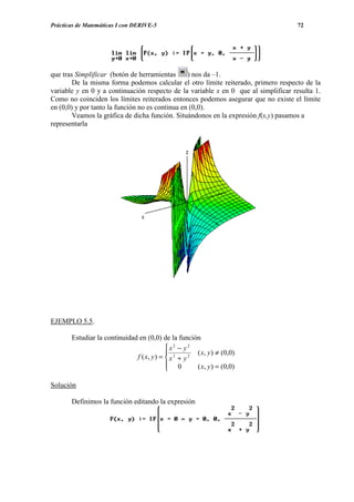 Prácticas de Matemáticas I con DERIVE-5                                              72




que tras Simplificar (botón de herramientas      ) nos da –1.
        De la misma forma podemos calcular el otro límite reiterado, primero respecto de la
variable y en 0 y a continuación respecto de la variable x en 0 que al simplificar resulta 1.
Como no coinciden los límites reiterados entonces podemos asegurar que no existe el límite
en (0,0) y por tanto la función no es continua en (0,0).
        Veamos la gráfica de dicha función. Situándonos en la expresión f(x,y) pasamos a
representarla




EJEMPLO 5.5.

       Estudiar la continuidad en (0,0) de la función
                                            x2 − y2
                                                      ( x, y ) ≠ (0,0)
                              f ( x, y ) =  x 2 + y 2
                                            0
                                                      ( x, y ) = (0,0)

Solución

       Definimos la función editando la expresión
 