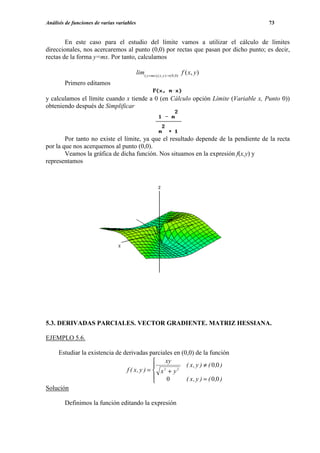Análisis de funciones de varias variables                                                73


        En este caso para el estudio del límite vamos a utilizar el cálculo de límites
direccionales, nos acercaremos al punto (0,0) por rectas que pasan por dicho punto; es decir,
rectas de la forma y=mx. Por tanto, calculamos

                                            lim( y = mx ),( x , y )→( 0, 0) f ( x, y )
        Primero editamos

y calculamos el límite cuando x tiende a 0 (en Cálculo opción Límite (Variable x, Punto 0))
obteniendo después de Simplificar




        Por tanto no existe el límite, ya que el resultado depende de la pendiente de la recta
por la que nos acerquemos al punto (0,0).
        Veamos la gráfica de dicha función. Nos situamos en la expresión f(x,y) y
representamos




5.3. DERIVADAS PARCIALES. VECTOR GRADIENTE. MATRIZ HESSIANA.

EJEMPLO 5.6.

    Estudiar la existencia de derivadas parciales en (0,0) de la función
                                              xy
                                             2        ( x , y ) ≠ ( 0 ,0 )
                               f ( x, y ) =  x + y 2
                                               0      ( x , y ) = ( 0 ,0 )
                                            
Solución

        Definimos la función editando la expresión
 