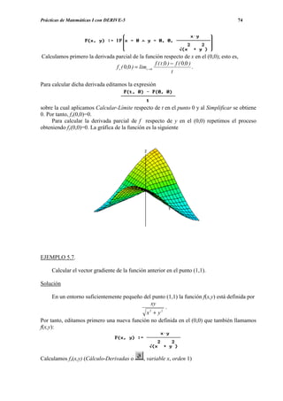 Prácticas de Matemáticas I con DERIVE-5                                                74




Calculamos primero la derivada parcial de la función respecto de x en el (0,0); esto es,
                                                      f ( t ,0 ) − f ( 0 ,0 )
                               f x ( 0 ,0 ) = limt →0                         .
                                                                 t

Para calcular dicha derivada editamos la expresión



sobre la cual aplicamos Calcular-Límite respecto de t en el punto 0 y al Simplificar se obtiene
0. Por tanto, fx(0,0)=0.
     Para calcular la derivada parcial de f respecto de y en el (0,0) repetimos el proceso
obteniendo fy(0,0)=0. La gráfica de la función es la siguiente




EJEMPLO 5.7.

     Calcular el vector gradiente de la función anterior en el punto (1,1).

Solución

      En un entorno suficientemente pequeño del punto (1,1) la función f(x,y) está definida por
                                               xy
                                                     .
                                             x + y2
                                              2


Por tanto, editamos primero una nueva función no definida en el (0,0) que también llamamos
f(x,y):




Calculamos fx(x,y) (Cálculo-Derivadas o       , variable x, orden 1)
 